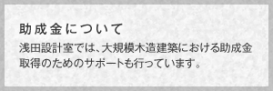 助成金について　浅田設計室では、大規模木造建築における助成金取得のためのサポートも行っています。